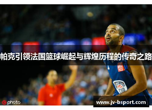 帕克引领法国篮球崛起与辉煌历程的传奇之路