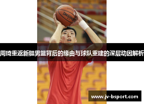 周琦重返新疆男篮背后的缘由与球队重建的深层动因解析