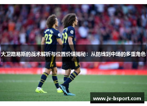 大卫路易斯的战术解析与位置价值揭秘：从防线到中场的多重角色