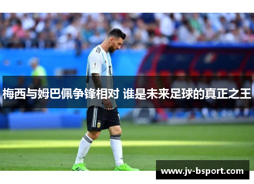 梅西与姆巴佩争锋相对 谁是未来足球的真正之王 梅西与姆巴佩争锋相对 谁是未来足球的真正之王