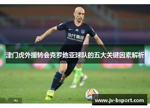 津门虎外援转会克罗地亚球队的五大关键因素解析 津门虎外援转会克罗地亚球队的五大关键因素解析