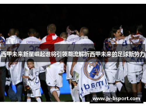 西甲未来新星崛起谁将引领潮流解析西甲未来的足球新势力