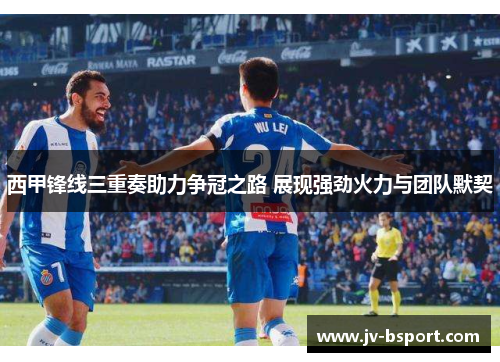西甲锋线三重奏助力争冠之路 展现强劲火力与团队默契