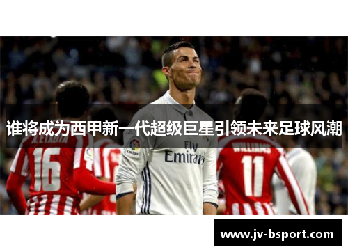 谁将成为西甲新一代超级巨星引领未来足球风潮