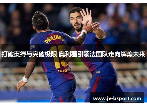 打破束缚与突破极限 奥利塞引领法国队走向辉煌未来 打破束缚与突破极限 奥利塞引领法国队走向辉煌未来