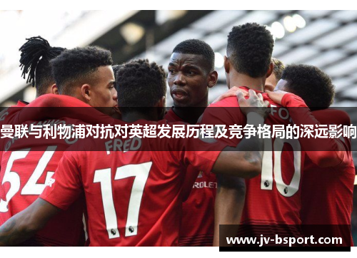 曼联与利物浦对抗对英超发展历程及竞争格局的深远影响 曼联与利物浦对抗对英超发展历程及竞争格局的深远影响