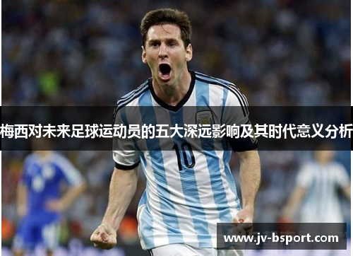 梅西对未来足球运动员的五大深远影响及其时代意义分析 梅西对未来足球运动员的五大深远影响及其时代意义分析
