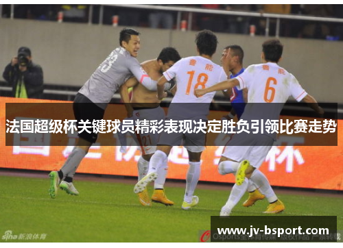 法国超级杯关键球员精彩表现决定胜负引领比赛走势