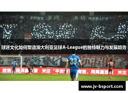 球迷文化如何塑造澳大利亚足球A-League的独特魅力与发展趋势