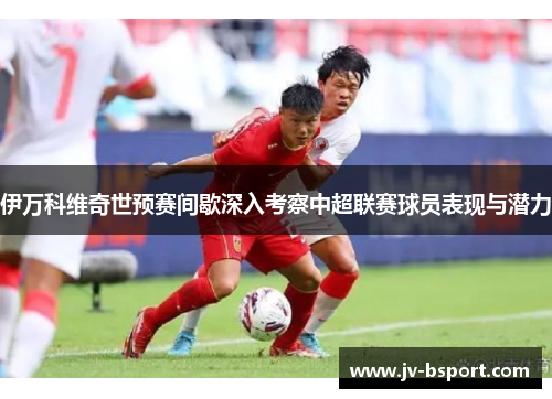 伊万科维奇世预赛间歇深入考察中超联赛球员表现与潜力