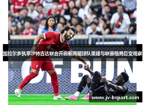 加拉尔多执掌沙特吉达联合开启新周期球队重建与联赛格局巨变观察